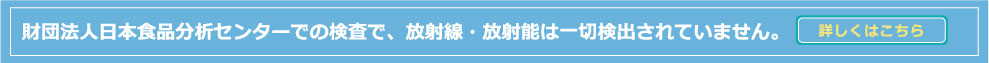 財団法人日本食品分析センターでの検査で、放射線・放射能は一切検出されていません。